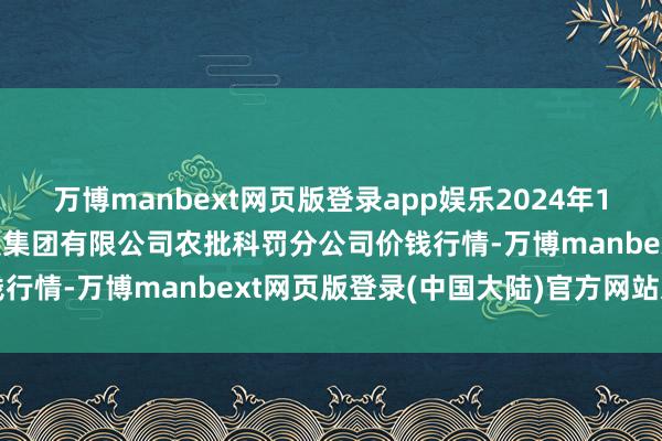 万博manbext网页版登录app娱乐2024年10月17日义乌市阛阓发展集团有限公司农批科罚分公司价钱行情-万博manbext网页版登录(中国大陆)官方网站入口