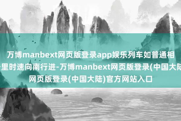 万博manbext网页版登录app娱乐列车如普通相通正以约100公里时速向南行进-万博manbext网页版登录(中国大陆)官方网站入口